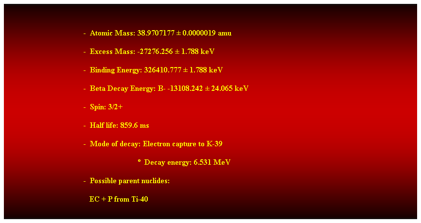 Cuadro de texto: &nbsp;
-&nbsp; Atomic Mass: 38.9707177 � 0.0000019 amu 
-&nbsp; Excess Mass: -27276.256 � 1.788 keV 
-&nbsp; Binding Energy: 326410.777 � 1.788 keV 
-&nbsp; Beta Decay Energy: B- -13108.242 � 24.065 keV 
-&nbsp; Spin: 3/2+ 
-&nbsp; Half life: 859.6 ms 
-&nbsp; Mode of decay: Electron capture to K-39 
&nbsp;&nbsp;&nbsp;&nbsp;&nbsp;&nbsp;&nbsp;&nbsp;&nbsp;&nbsp;&nbsp;&nbsp;&nbsp;&nbsp;&nbsp;&nbsp;&nbsp;&nbsp;&nbsp;&nbsp;&nbsp;&nbsp;&nbsp;&nbsp;&nbsp;&nbsp;&nbsp; �&nbsp; Decay energy: 6.531 MeV 
-&nbsp; Possible parent nuclides: 
&nbsp;&nbsp;&nbsp;&nbsp;&nbsp;&nbsp;&nbsp;&nbsp;&nbsp;&nbsp;&nbsp;&nbsp;&nbsp;&nbsp;&nbsp;&nbsp;&nbsp;&nbsp;&nbsp;&nbsp;&nbsp;&nbsp;&nbsp;&nbsp;&nbsp;&nbsp;&nbsp;&nbsp;&nbsp;&nbsp;&nbsp;&nbsp;&nbsp;&nbsp;&nbsp;&nbsp;&nbsp;&nbsp;&nbsp;&nbsp;&nbsp;&nbsp; EC + P from Ti-40 
&nbsp;
