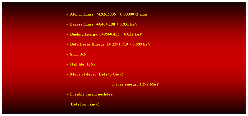Cuadro de texto: &nbsp;
-&nbsp; Atomic Mass: 74.9265006 � 0.0000073 amu 
-&nbsp; Excess Mass: -68464.198 � 6.831 keV 
-&nbsp; Binding Energy: 649560.453 � 6.832 keV 
-&nbsp; Beta Decay Energy: B- 3391.710 � 6.689 keV 
-&nbsp; Spin: 3/2- 
-&nbsp; Half life: 126 s 
-&nbsp; Mode of decay: Beta to Ge-75 
�&nbsp; Decay energy: 3.392 MeV 
-&nbsp; Possible parent nuclides: 
&nbsp;&nbsp;&nbsp; Beta from Zn-75 
