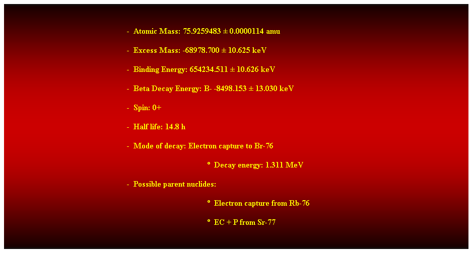 Cuadro de texto: &nbsp;
-&nbsp; Atomic Mass: 75.9259483 � 0.0000114 amu 
-&nbsp; Excess Mass: -68978.700 � 10.625 keV 
-&nbsp; Binding Energy: 654234.511 � 10.626 keV 
-&nbsp; Beta Decay Energy: B- -8498.153 � 13.030 keV 
-&nbsp; Spin: 0+ 
-&nbsp; Half life: 14.8 h 
-&nbsp; Mode of decay: Electron capture to Br-76 
�&nbsp; Decay energy: 1.311 MeV 
-&nbsp; Possible parent nuclides: 
�&nbsp; Electron capture from Rb-76 
�&nbsp; EC + P from Sr-77 
&nbsp;
