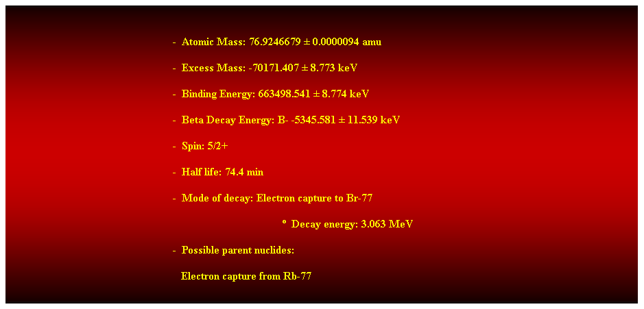 Cuadro de texto: &nbsp;
-&nbsp; Atomic Mass: 76.9246679 � 0.0000094 amu 
-&nbsp; Excess Mass: -70171.407 � 8.773 keV 
-&nbsp; Binding Energy: 663498.541 � 8.774 keV 
-&nbsp; Beta Decay Energy: B- -5345.581 � 11.539 keV 
-&nbsp; Spin: 5/2+ 
-&nbsp; Half life: 74.4 min 
-&nbsp; Mode of decay: Electron capture to Br-77 
�&nbsp; Decay energy: 3.063 MeV 
-&nbsp; Possible parent nuclides: 
&nbsp;&nbsp; Electron capture from Rb-77 
&nbsp;
