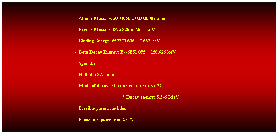 Cuadro de texto: &nbsp;
-&nbsp; Atomic Mass: 76.9304066 � 0.0000082 amu 
-&nbsp; Excess Mass: -64825.826 � 7.661 keV 
-&nbsp; Binding Energy: 657370.606 � 7.662 keV 
-&nbsp; Beta Decay Energy: B- -6851.055 � 150.626 keV 
-&nbsp; Spin: 3/2- 
-&nbsp; Half life: 3.77 min 
-&nbsp; Mode of decay: Electron capture to Kr-77 
�&nbsp; Decay energy: 5.346 MeV 
-&nbsp; Possible parent nuclides: 
&nbsp;&nbsp; Electron capture from Sr-77 
&nbsp;
