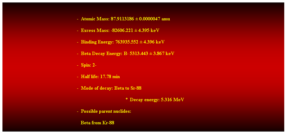 Cuadro de texto: &nbsp;
-&nbsp; Atomic Mass: 87.9113186 � 0.0000047 amu 
-&nbsp; Excess Mass: -82606.221 � 4.395 keV 
-&nbsp; Binding Energy: 763935.552 � 4.396 keV 
-&nbsp; Beta Decay Energy: B- 5313.443 � 3.867 keV 
-&nbsp; Spin: 2- 
-&nbsp; Half life: 17.78 min 
-&nbsp; Mode of decay: Beta to Sr-88 
�&nbsp; Decay energy: 5.316 MeV 
-&nbsp; Possible parent nuclides: 
&nbsp;&nbsp;&nbsp;&nbsp;&nbsp;&nbsp;&nbsp;&nbsp;&nbsp;&nbsp;&nbsp;&nbsp;&nbsp;&nbsp;&nbsp;&nbsp;&nbsp;&nbsp;&nbsp;&nbsp;&nbsp;&nbsp;&nbsp;&nbsp;&nbsp;&nbsp;&nbsp;&nbsp;&nbsp;&nbsp;&nbsp;&nbsp;&nbsp;&nbsp;&nbsp;&nbsp;&nbsp;&nbsp;&nbsp;&nbsp;&nbsp;&nbsp;&nbsp;&nbsp;&nbsp;&nbsp;&nbsp;&nbsp;&nbsp;&nbsp;&nbsp;&nbsp;&nbsp;&nbsp;&nbsp;&nbsp;&nbsp;&nbsp;&nbsp;&nbsp;&nbsp;&nbsp; Beta from Kr-88 
&nbsp;
