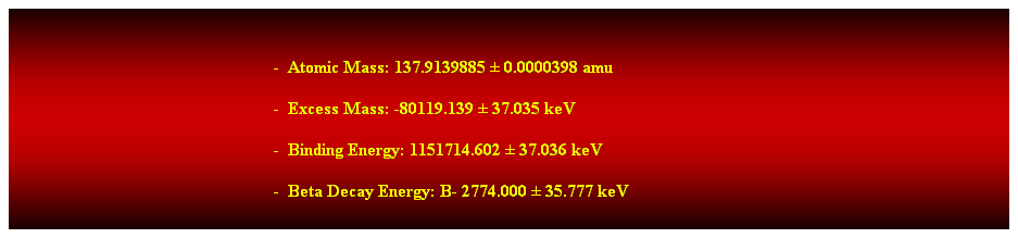 Cuadro de texto: &nbsp;
-&nbsp; Atomic Mass: 137.9139885 � 0.0000398 amu 
-&nbsp; Excess Mass: -80119.139 � 37.035 keV 
-&nbsp; Binding Energy: 1151714.602 � 37.036 keV 
-&nbsp; Beta Decay Energy: B- 2774.000 � 35.777 keV 
