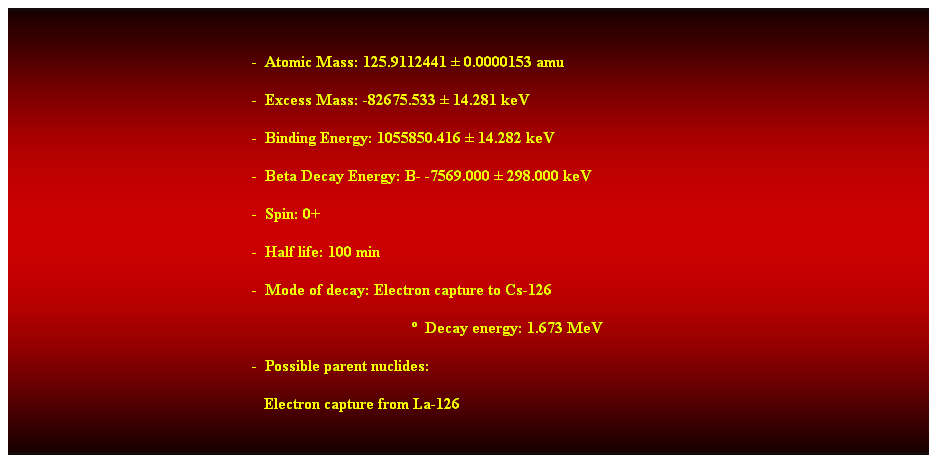 Cuadro de texto: &nbsp;
-&nbsp; Atomic Mass: 125.9112441 � 0.0000153 amu 
-&nbsp; Excess Mass: -82675.533 � 14.281 keV 
-&nbsp; Binding Energy: 1055850.416 � 14.282 keV 
-&nbsp; Beta Decay Energy: B- -7569.000 � 298.000 keV 
-&nbsp; Spin: 0+ 
-&nbsp; Half life: 100 min 
-&nbsp; Mode of decay: Electron capture to Cs-126 
�&nbsp; Decay energy: 1.673 MeV 
-&nbsp; Possible parent nuclides: 
&nbsp;&nbsp; Electron capture from La-126 
