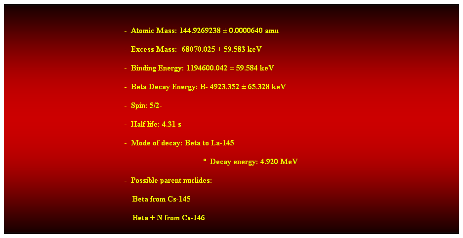Cuadro de texto: &nbsp;
-&nbsp; Atomic Mass: 144.9269238 � 0.0000640 amu 
-&nbsp; Excess Mass: -68070.025 � 59.583 keV 
-&nbsp; Binding Energy: 1194600.042 � 59.584 keV 
-&nbsp; Beta Decay Energy: B- 4923.352 � 65.328 keV 
-&nbsp; Spin: 5/2- 
-&nbsp; Half life: 4.31 s 
-&nbsp; Mode of decay: Beta to La-145 
�&nbsp; Decay energy: 4.920 MeV 
-&nbsp; Possible parent nuclides: 
&nbsp;&nbsp;&nbsp; Beta from Cs-145 
&nbsp;&nbsp;&nbsp; Beta + N from Cs-146 
