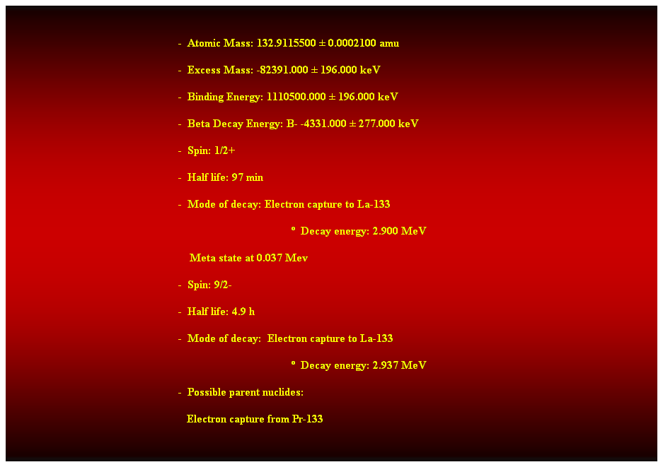 Cuadro de texto: &nbsp;
-&nbsp; Atomic Mass: 132.9115500 � 0.0002100 amu 
-&nbsp; Excess Mass: -82391.000 � 196.000 keV 
-&nbsp; Binding Energy: 1110500.000 � 196.000 keV 
-&nbsp; Beta Decay Energy: B- -4331.000 � 277.000 keV 
-&nbsp; Spin: 1/2+ 
-&nbsp; Half life: 97 min 
-&nbsp; Mode of decay: Electron capture to La-133 
�&nbsp; Decay energy: 2.900 MeV 
&nbsp;&nbsp;&nbsp; Meta state at 0.037 Mev 
-&nbsp; Spin: 9/2- 
-&nbsp; Half life: 4.9 h 
-&nbsp; Mode of decay:&nbsp; Electron capture to La-133 
&nbsp;&nbsp;&nbsp;&nbsp;&nbsp;&nbsp;&nbsp;&nbsp;&nbsp;&nbsp;&nbsp;&nbsp;&nbsp;&nbsp;&nbsp;&nbsp;&nbsp;&nbsp;&nbsp;&nbsp;&nbsp;&nbsp;&nbsp;&nbsp;&nbsp;&nbsp;&nbsp;&nbsp;&nbsp;&nbsp;&nbsp;&nbsp;&nbsp;&nbsp;&nbsp;&nbsp;&nbsp;&nbsp;&nbsp;&nbsp;&nbsp;&nbsp;&nbsp;&nbsp;&nbsp;&nbsp;&nbsp;&nbsp;&nbsp;&nbsp;&nbsp;&nbsp;&nbsp;&nbsp;&nbsp;&nbsp;&nbsp;&nbsp;&nbsp;&nbsp;&nbsp;&nbsp;&nbsp;&nbsp;&nbsp;&nbsp;&nbsp;&nbsp;&nbsp;&nbsp;&nbsp;&nbsp;&nbsp;&nbsp;&nbsp;&nbsp;&nbsp;&nbsp;&nbsp;&nbsp;&nbsp;&nbsp;&nbsp;&nbsp;&nbsp;&nbsp;&nbsp;&nbsp;&nbsp;&nbsp;&nbsp;&nbsp;&nbsp;&nbsp;&nbsp;&nbsp;&nbsp;&nbsp;&nbsp; �&nbsp; Decay energy: 2.937 MeV 
-&nbsp; Possible parent nuclides: 
&nbsp;&nbsp; Electron capture from Pr-133 
