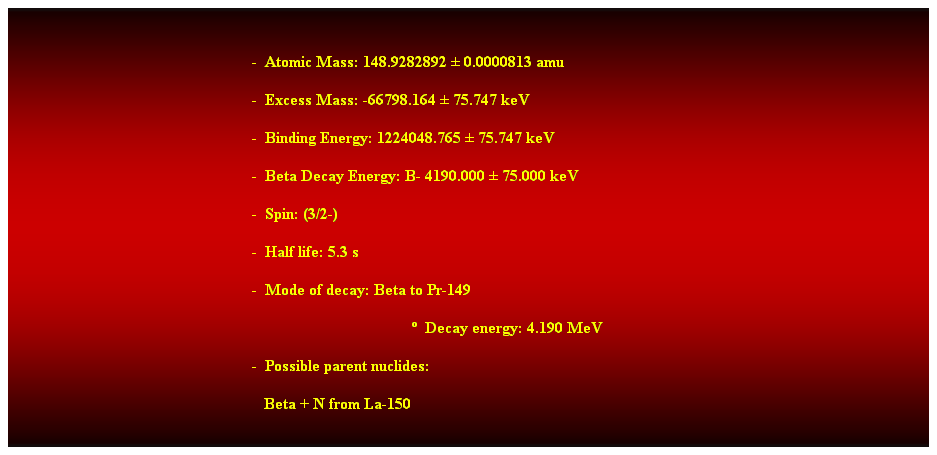 Cuadro de texto: &nbsp;
-&nbsp; Atomic Mass: 148.9282892 � 0.0000813 amu 
-&nbsp; Excess Mass: -66798.164 � 75.747 keV 
-&nbsp; Binding Energy: 1224048.765 � 75.747 keV 
-&nbsp; Beta Decay Energy: B- 4190.000 � 75.000 keV 
-&nbsp; Spin: (3/2-) 
-&nbsp; Half life: 5.3 s 
-&nbsp; Mode of decay: Beta to Pr-149 
�&nbsp; Decay energy: 4.190 MeV 
-&nbsp; Possible parent nuclides: 
&nbsp;&nbsp; Beta + N from La-150 
