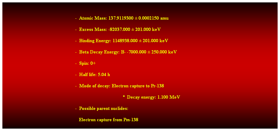 Cuadro de texto: &nbsp;
-&nbsp; Atomic Mass: 137.9119300 � 0.0002150 amu 
-&nbsp; Excess Mass: -82037.000 � 201.000 keV 
-&nbsp; Binding Energy: 1148938.000 � 201.000 keV 
-&nbsp; Beta Decay Energy: B- -7000.000 � 250.000 keV 
-&nbsp; Spin: 0+ 
-&nbsp; Half life: 5.04 h 
-&nbsp; Mode of decay: Electron capture to Pr-138 
�&nbsp; Decay energy: 1.100 MeV 
-&nbsp; Possible parent nuclides: 
&nbsp;&nbsp; Electron capture from Pm-138 
