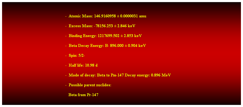 Cuadro de texto: &nbsp;
-&nbsp; Atomic Mass: 146.9160958 � 0.0000031 amu 
-&nbsp; Excess Mass: -78156.253 � 2.846 keV 
-&nbsp; Binding Energy: 1217699.502 � 2.853 keV 
-&nbsp; Beta Decay Energy: B- 896.000 � 0.904 keV 
-&nbsp; Spin: 5/2- 
-&nbsp; Half life: 10.98 d 
-&nbsp; Mode of decay: Beta to Pm-147 Decay energy: 0.896 MeV 
-&nbsp; Possible parent nuclides: 
&nbsp; &nbsp;Beta from Pr-147 
&nbsp;
