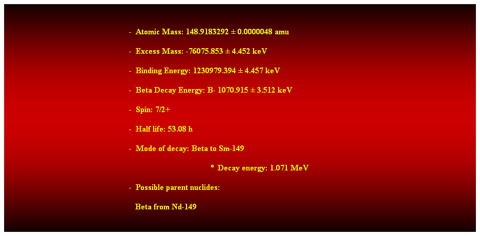 Cuadro de texto: &nbsp;
-&nbsp; Atomic Mass: 148.9183292 � 0.0000048 amu 
-&nbsp; Excess Mass: -76075.853 � 4.452 keV 
-&nbsp; Binding Energy: 1230979.394 � 4.457 keV 
-&nbsp; Beta Decay Energy: B- 1070.915 � 3.512 keV 
-&nbsp; Spin: 7/2+ 
-&nbsp; Half life: 53.08 h 
-&nbsp; Mode of decay: Beta to Sm-149 
�&nbsp; Decay energy: 1.071 MeV 
-&nbsp; Possible parent nuclides: 
&nbsp;&nbsp; Beta from Nd-149 
