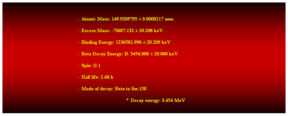 Cuadro de texto: &nbsp;
-&nbsp; Atomic Mass: 149.9209795 � 0.0000217 amu 
-&nbsp; Excess Mass: -73607.132 � 20.208 keV 
-&nbsp; Binding Energy: 1236581.996 � 20.209 keV 
-&nbsp; Beta Decay Energy: B- 3454.000 � 20.000 keV 
-&nbsp; Spin: (1-) 
-&nbsp; Half life: 2.68 h 
-&nbsp; Mode of decay: Beta to Sm-150 
�&nbsp; Decay energy: 3.454 MeV 
