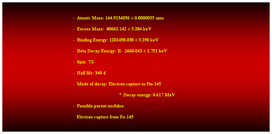 Cuadro de texto: &nbsp;
-&nbsp; Atomic Mass: 144.9134056 � 0.0000035 amu 
-&nbsp; Excess Mass: -80662.142 � 3.284 keV 
-&nbsp; Binding Energy: 1202498.038 � 3.290 keV 
-&nbsp; Beta Decay Energy: B- -2660.043 � 2.751 keV 
-&nbsp; Spin: 7/2- 
-&nbsp; Half life: 340 d 
-&nbsp; Mode of decay: Electron capture to Pm-145 
�&nbsp; Decay energy: 0.617 MeV 
-&nbsp; Possible parent nuclides: 
&nbsp;&nbsp; Electron capture from Eu-145 
