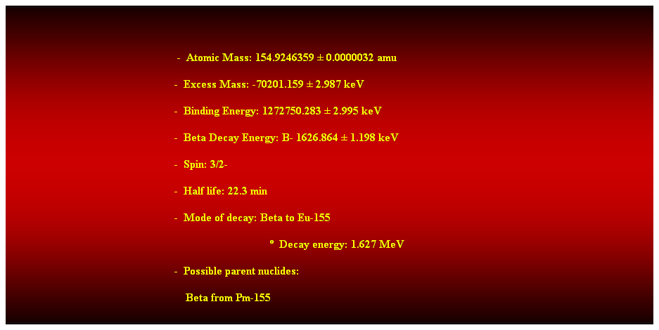 Cuadro de texto: &nbsp;
&nbsp;&nbsp;&nbsp;&nbsp;&nbsp;&nbsp;&nbsp;&nbsp;&nbsp;&nbsp;&nbsp;&nbsp;&nbsp;&nbsp;&nbsp;&nbsp;&nbsp;&nbsp;&nbsp;&nbsp;&nbsp;&nbsp;&nbsp;&nbsp;&nbsp;&nbsp;&nbsp;&nbsp;&nbsp;&nbsp;&nbsp;&nbsp;&nbsp;&nbsp;&nbsp;&nbsp;&nbsp;&nbsp;&nbsp; -&nbsp; Atomic Mass: 154.9246359 � 0.0000032 amu 
&nbsp;&nbsp;&nbsp;&nbsp;&nbsp;&nbsp;&nbsp;&nbsp;&nbsp;&nbsp;&nbsp;&nbsp;&nbsp;&nbsp;&nbsp;&nbsp;&nbsp;&nbsp;&nbsp;&nbsp;&nbsp;&nbsp;&nbsp;&nbsp;&nbsp;&nbsp;&nbsp;&nbsp;&nbsp;&nbsp;&nbsp;&nbsp;&nbsp;&nbsp;&nbsp;&nbsp;&nbsp;&nbsp;&nbsp;&nbsp;&nbsp;&nbsp;&nbsp;&nbsp;&nbsp;&nbsp;&nbsp;&nbsp; -&nbsp; Excess Mass: -70201.159 � 2.987 keV 
&nbsp;&nbsp;&nbsp;&nbsp;&nbsp;&nbsp;&nbsp;&nbsp;&nbsp;&nbsp;&nbsp;&nbsp;&nbsp;&nbsp;&nbsp;&nbsp;&nbsp;&nbsp;&nbsp;&nbsp;&nbsp;&nbsp;&nbsp;&nbsp;&nbsp;&nbsp;&nbsp;&nbsp;&nbsp;&nbsp;&nbsp;&nbsp;&nbsp;&nbsp;&nbsp;&nbsp;&nbsp;&nbsp;&nbsp;&nbsp;&nbsp;&nbsp;&nbsp;&nbsp;&nbsp;&nbsp;&nbsp;&nbsp; -&nbsp; Binding Energy: 1272750.283 � 2.995 keV 
&nbsp;&nbsp;&nbsp;&nbsp;&nbsp;&nbsp;&nbsp;&nbsp;&nbsp;&nbsp;&nbsp;&nbsp;&nbsp;&nbsp;&nbsp;&nbsp;&nbsp;&nbsp;&nbsp;&nbsp;&nbsp;&nbsp;&nbsp;&nbsp;&nbsp;&nbsp;&nbsp;&nbsp;&nbsp;&nbsp;&nbsp;&nbsp;&nbsp;&nbsp;&nbsp;&nbsp;&nbsp;&nbsp;&nbsp;&nbsp;&nbsp;&nbsp;&nbsp;&nbsp;&nbsp;&nbsp;&nbsp;&nbsp; -&nbsp; Beta Decay Energy: B- 1626.864 � 1.198 keV 
&nbsp;&nbsp;&nbsp;&nbsp;&nbsp;&nbsp;&nbsp;&nbsp;&nbsp;&nbsp;&nbsp;&nbsp;&nbsp;&nbsp;&nbsp;&nbsp;&nbsp;&nbsp;&nbsp;&nbsp;&nbsp;&nbsp;&nbsp;&nbsp;&nbsp;&nbsp;&nbsp;&nbsp;&nbsp;&nbsp;&nbsp;&nbsp;&nbsp;&nbsp;&nbsp;&nbsp;&nbsp;&nbsp;&nbsp;&nbsp;&nbsp;&nbsp;&nbsp;&nbsp;&nbsp;&nbsp;&nbsp;&nbsp;&nbsp;&nbsp;&nbsp;&nbsp;&nbsp;&nbsp;&nbsp;&nbsp;&nbsp;&nbsp; -&nbsp; Spin: 3/2- 
&nbsp;&nbsp;&nbsp;&nbsp;&nbsp;&nbsp;&nbsp;&nbsp;&nbsp;&nbsp;&nbsp;&nbsp;&nbsp;&nbsp;&nbsp;&nbsp;&nbsp;&nbsp;&nbsp;&nbsp;&nbsp;&nbsp;&nbsp;&nbsp;&nbsp;&nbsp;&nbsp;&nbsp;&nbsp;&nbsp;&nbsp;&nbsp;&nbsp;&nbsp;&nbsp;&nbsp;&nbsp;&nbsp;&nbsp;&nbsp;&nbsp;&nbsp;&nbsp;&nbsp;&nbsp;&nbsp;&nbsp;&nbsp;&nbsp;&nbsp;&nbsp;&nbsp;&nbsp;&nbsp;&nbsp;&nbsp;&nbsp;&nbsp; -&nbsp; Half life: 22.3 min 
&nbsp;&nbsp;&nbsp;&nbsp;&nbsp;&nbsp;&nbsp;&nbsp;&nbsp;&nbsp;&nbsp;&nbsp;&nbsp;&nbsp;&nbsp;&nbsp;&nbsp;&nbsp;&nbsp;&nbsp;&nbsp;&nbsp;&nbsp;&nbsp;&nbsp;&nbsp;&nbsp;&nbsp;&nbsp;&nbsp;&nbsp;&nbsp;&nbsp;&nbsp;&nbsp;&nbsp;&nbsp;&nbsp;&nbsp;&nbsp;&nbsp;&nbsp;&nbsp;&nbsp;&nbsp;&nbsp;&nbsp;&nbsp;&nbsp;&nbsp;&nbsp;&nbsp;&nbsp;&nbsp;&nbsp;&nbsp;&nbsp;&nbsp; -&nbsp; Mode of decay: Beta to Eu-155 
&nbsp;&nbsp;&nbsp;&nbsp;&nbsp;&nbsp;&nbsp;&nbsp;&nbsp;&nbsp;&nbsp;&nbsp;&nbsp;&nbsp;&nbsp;&nbsp;&nbsp;&nbsp;&nbsp;&nbsp;&nbsp;&nbsp;&nbsp;&nbsp;&nbsp;&nbsp;&nbsp;&nbsp;&nbsp;&nbsp;&nbsp;&nbsp;&nbsp;&nbsp;&nbsp;&nbsp;&nbsp;&nbsp;&nbsp;&nbsp;&nbsp;&nbsp;&nbsp;&nbsp;&nbsp;&nbsp;&nbsp;&nbsp;&nbsp;&nbsp;&nbsp;&nbsp;&nbsp;&nbsp;&nbsp;&nbsp;&nbsp;&nbsp;&nbsp;&nbsp;&nbsp;&nbsp;&nbsp;&nbsp;&nbsp;&nbsp;&nbsp;&nbsp;&nbsp;&nbsp;&nbsp;&nbsp;&nbsp;&nbsp;&nbsp;&nbsp;&nbsp;&nbsp;&nbsp;&nbsp;&nbsp;&nbsp;&nbsp;&nbsp;&nbsp;&nbsp;&nbsp;&nbsp;&nbsp;&nbsp;&nbsp;&nbsp; �&nbsp; Decay energy: 1.627 MeV 
&nbsp;&nbsp;&nbsp;&nbsp;&nbsp;&nbsp;&nbsp;&nbsp;&nbsp;&nbsp;&nbsp;&nbsp;&nbsp;&nbsp;&nbsp;&nbsp;&nbsp;&nbsp;&nbsp;&nbsp;&nbsp;&nbsp;&nbsp;&nbsp;&nbsp;&nbsp;&nbsp;&nbsp;&nbsp;&nbsp;&nbsp;&nbsp;&nbsp;&nbsp;&nbsp;&nbsp;&nbsp;&nbsp;&nbsp;&nbsp;&nbsp;&nbsp;&nbsp;&nbsp;&nbsp;&nbsp;&nbsp;&nbsp;&nbsp;&nbsp;&nbsp;&nbsp;&nbsp;&nbsp;&nbsp;&nbsp;&nbsp;&nbsp; -&nbsp; Possible parent nuclides: 
&nbsp;&nbsp;&nbsp;&nbsp;&nbsp;&nbsp;&nbsp;&nbsp;&nbsp;&nbsp;&nbsp;&nbsp;&nbsp;&nbsp;&nbsp;&nbsp;&nbsp;&nbsp;&nbsp;&nbsp;&nbsp;&nbsp;&nbsp;&nbsp;&nbsp;&nbsp;&nbsp;&nbsp;&nbsp;&nbsp;&nbsp;&nbsp;&nbsp;&nbsp;&nbsp;&nbsp;&nbsp;&nbsp;&nbsp;&nbsp;&nbsp;&nbsp;&nbsp;&nbsp;&nbsp;&nbsp;&nbsp;&nbsp;&nbsp;&nbsp;&nbsp;&nbsp;&nbsp;&nbsp;&nbsp;&nbsp;&nbsp;&nbsp;&nbsp;&nbsp;&nbsp;&nbsp; Beta from Pm-155 
