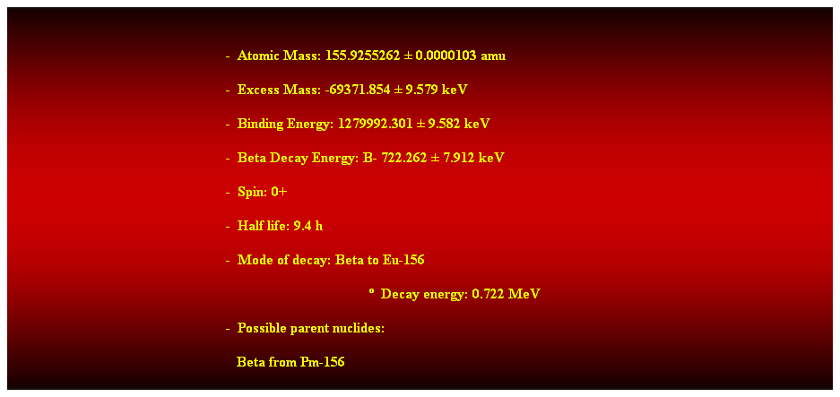 Cuadro de texto: &nbsp;
-&nbsp; Atomic Mass: 155.9255262 � 0.0000103 amu 
-&nbsp; Excess Mass: -69371.854 � 9.579 keV 
-&nbsp; Binding Energy: 1279992.301 � 9.582 keV 
-&nbsp; Beta Decay Energy: B- 722.262 � 7.912 keV 
-&nbsp; Spin: 0+ 
-&nbsp; Half life: 9.4 h 
-&nbsp; Mode of decay: Beta to Eu-156 
�&nbsp; Decay energy: 0.722 MeV 
-&nbsp; Possible parent nuclides: 
&nbsp;&nbsp; Beta from Pm-156
