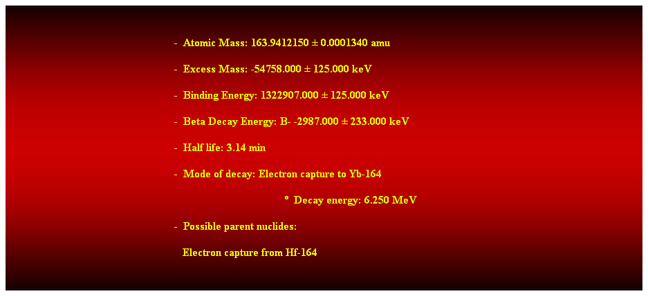 Cuadro de texto: &nbsp;
-&nbsp; Atomic Mass: 163.9412150 � 0.0001340 amu 
-&nbsp; Excess Mass: -54758.000 � 125.000 keV 
-&nbsp; Binding Energy: 1322907.000 � 125.000 keV 
-&nbsp; Beta Decay Energy: B- -2987.000 � 233.000 keV 
-&nbsp; Half life: 3.14 min 
-&nbsp; Mode of decay: Electron capture to Yb-164 
�&nbsp; Decay energy: 6.250 MeV 
-&nbsp; Possible parent nuclides: 
&nbsp;&nbsp; Electron capture from Hf-164 
