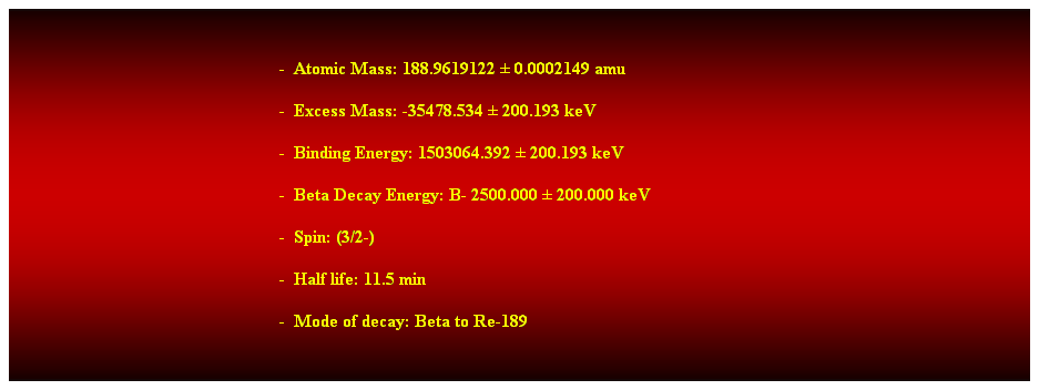 Cuadro de texto: &nbsp;
-&nbsp; Atomic Mass: 188.9619122 � 0.0002149 amu 
-&nbsp; Excess Mass: -35478.534 � 200.193 keV 
-&nbsp; Binding Energy: 1503064.392 � 200.193 keV 
-&nbsp; Beta Decay Energy: B- 2500.000 � 200.000 keV 
-&nbsp; Spin: (3/2-) 
-&nbsp; Half life: 11.5 min 
-&nbsp; Mode of decay: Beta to Re-189 
