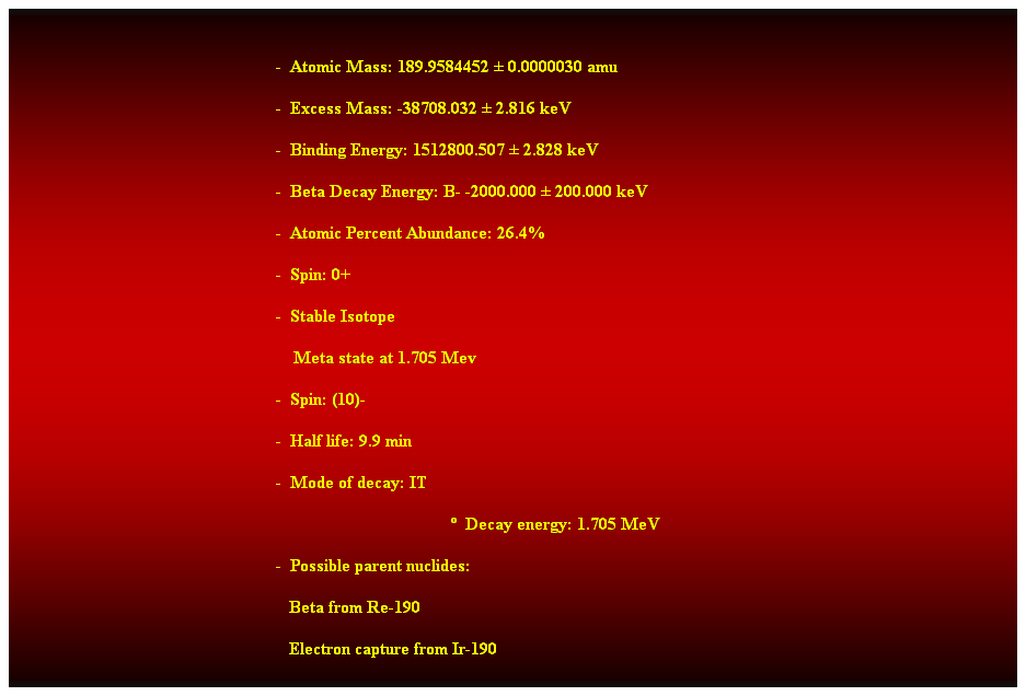 Cuadro de texto: &nbsp;
-&nbsp; Atomic Mass: 189.9584452 � 0.0000030 amu 
-&nbsp; Excess Mass: -38708.032 � 2.816 keV 
-&nbsp; Binding Energy: 1512800.507 � 2.828 keV 
-&nbsp; Beta Decay Energy: B- -2000.000 � 200.000 keV 
-&nbsp; Atomic Percent Abundance: 26.4% 
-&nbsp; Spin: 0+ 
-&nbsp; Stable Isotope 
&nbsp;&nbsp;&nbsp; Meta state at 1.705 Mev 
-&nbsp; Spin: (10)- 
-&nbsp; Half life: 9.9 min 
-&nbsp; Mode of decay: IT 
�&nbsp; Decay energy: 1.705 MeV 
-&nbsp; Possible parent nuclides: 
&nbsp;&nbsp;&nbsp;&nbsp;&nbsp;&nbsp;&nbsp;&nbsp;&nbsp;&nbsp;&nbsp;&nbsp;&nbsp;&nbsp;&nbsp;&nbsp;&nbsp;&nbsp;&nbsp;&nbsp;&nbsp;&nbsp;&nbsp;&nbsp;&nbsp;&nbsp;&nbsp;&nbsp;&nbsp;&nbsp;&nbsp;&nbsp;&nbsp;&nbsp;&nbsp;&nbsp;&nbsp;&nbsp;&nbsp;&nbsp;&nbsp;&nbsp;&nbsp;&nbsp;&nbsp;&nbsp;&nbsp;&nbsp;&nbsp;&nbsp;&nbsp;&nbsp;&nbsp;&nbsp;&nbsp;&nbsp;&nbsp;&nbsp;&nbsp;&nbsp;&nbsp;&nbsp; Beta from Re-190 
&nbsp;&nbsp;&nbsp;&nbsp;&nbsp;&nbsp;&nbsp;&nbsp;&nbsp;&nbsp;&nbsp;&nbsp;&nbsp;&nbsp;&nbsp;&nbsp;&nbsp;&nbsp;&nbsp;&nbsp;&nbsp;&nbsp;&nbsp;&nbsp;&nbsp;&nbsp;&nbsp;&nbsp;&nbsp;&nbsp;&nbsp;&nbsp;&nbsp;&nbsp;&nbsp;&nbsp;&nbsp;&nbsp;&nbsp;&nbsp;&nbsp;&nbsp;&nbsp;&nbsp;&nbsp;&nbsp;&nbsp;&nbsp;&nbsp;&nbsp;&nbsp;&nbsp;&nbsp;&nbsp;&nbsp;&nbsp;&nbsp;&nbsp;&nbsp;&nbsp;&nbsp;&nbsp; Electron capture from Ir-190 
&nbsp;
